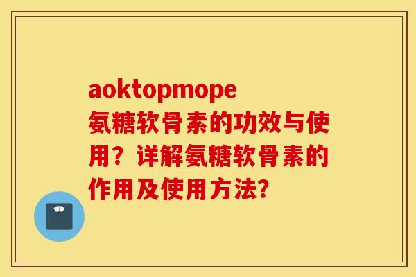 aoktopmope氨糖软骨素的功效与使用？详解氨糖软骨素的作用及使用方法？