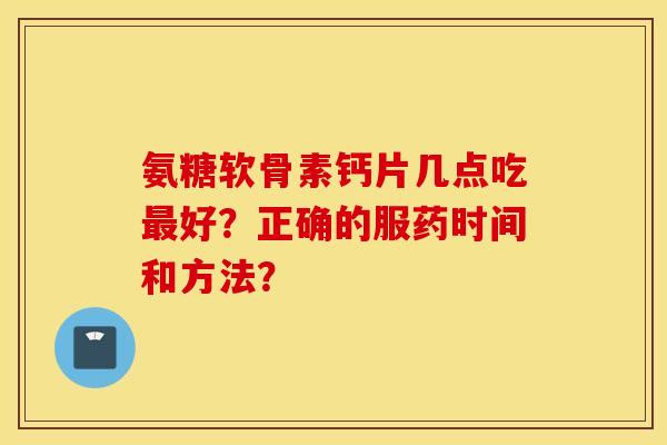 氨糖软骨素钙片几点吃最好？正确的服药时间和方法？