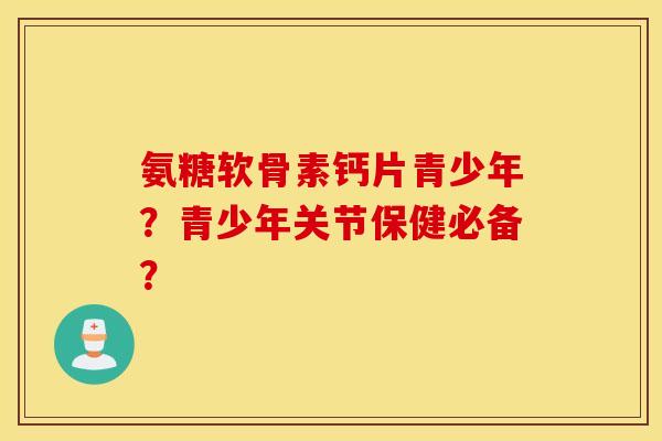 氨糖软骨素钙片青少年?青少年关节保健必备? 氨糖软骨素钙片青少年?青少年关节保健必备?