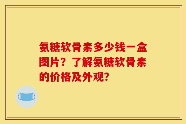 氨糖软骨素多少钱一盒图片？了解氨糖软骨素的价格及外观？