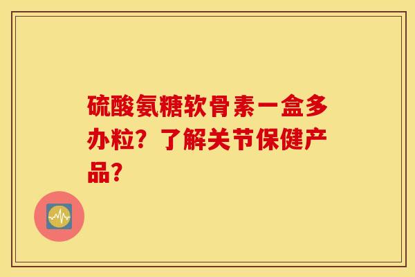 硫酸氨糖软骨素一盒多办粒？了解关节保健产品？