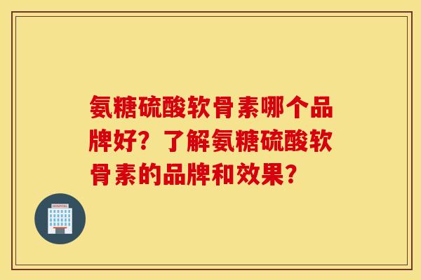 氨糖硫酸软骨素哪个品牌好？了解氨糖硫酸软骨素的品牌和效果？