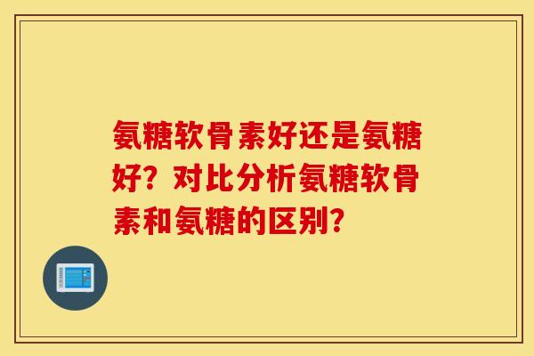 氨糖软骨素好还是氨糖好？对比分析氨糖软骨素和氨糖的区别？