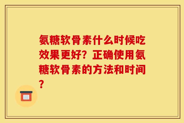 氨糖软骨素什么时候吃效果更好?正确使用氨糖软骨素的方法和时间? 氨糖软骨素什么时候吃效果更好?正确使用氨糖软骨素的方法和时间?