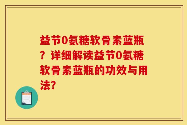 益节0氨糖软骨素蓝瓶？详细解读益节0氨糖软骨素蓝瓶的功效与用法？