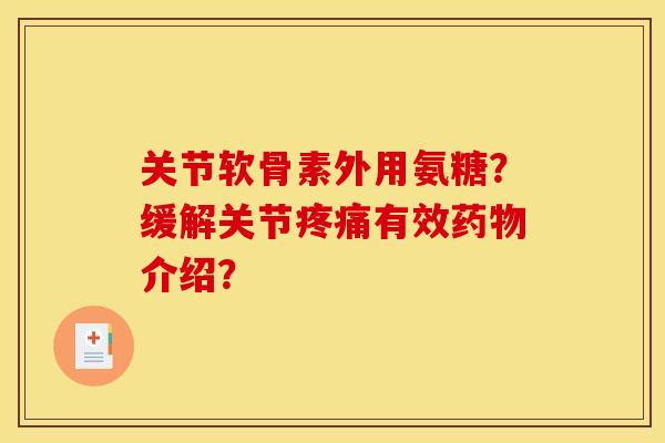 关节软骨素外用氨糖？缓解关节疼痛有效药物介绍？