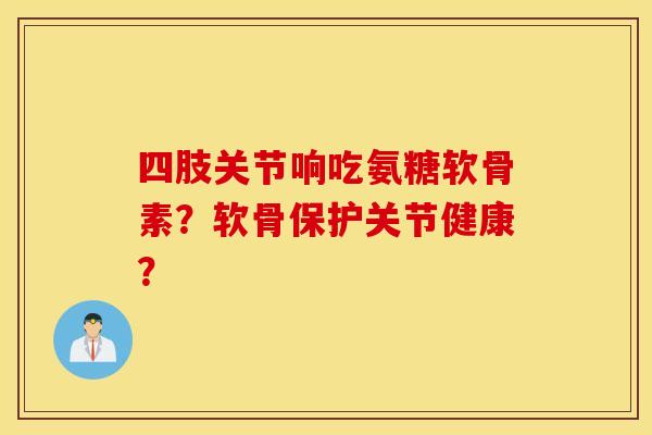 四肢关节响吃氨糖软骨素？软骨保护关节健康？