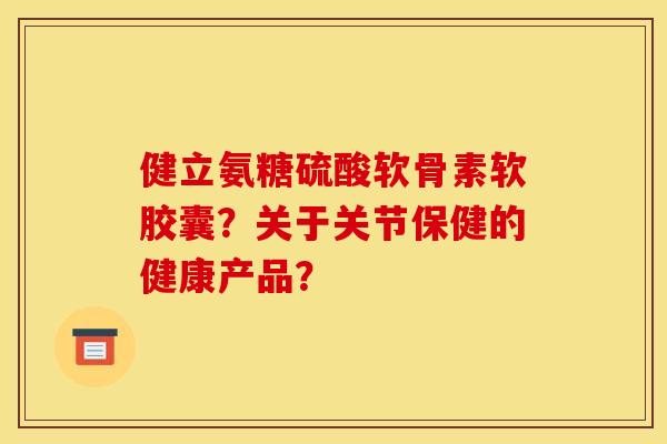 健立氨糖硫酸软骨素软胶囊？关于关节保健的健康产品？