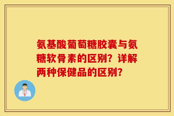 氨基酸葡萄糖胶囊与氨糖软骨素的区别?详解两种保健品的区别? 氨基酸葡萄糖胶囊与氨糖软骨素的区别?详解两种保健品的区别?