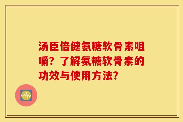 汤臣倍健氨糖软骨素咀嚼？了解氨糖软骨素的功效与使用方法？