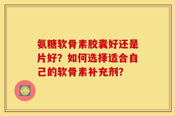 氨糖软骨素胶囊好还是片好？如何选择适合自己的软骨素补充剂？