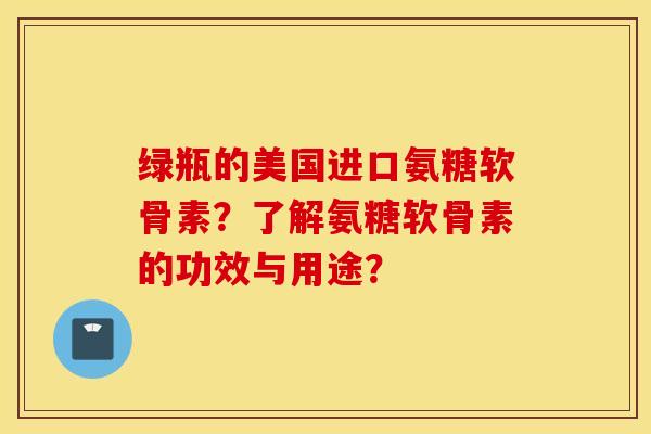 绿瓶的美国进口氨糖软骨素？了解氨糖软骨素的功效与用途？