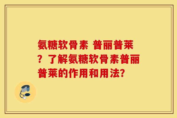 氨糖软骨素 普丽普莱？了解氨糖软骨素普丽普莱的作用和用法？