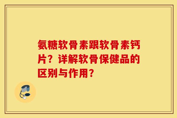 氨糖软骨素跟软骨素钙片？详解软骨保健品的区别与作用？