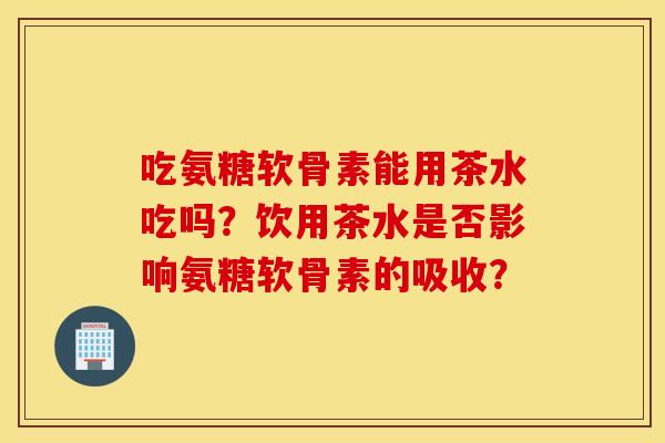 吃氨糖软骨素能用茶水吃吗？饮用茶水是否影响氨糖软骨素的吸收？
