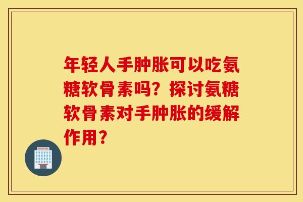 年轻人手肿胀可以吃氨糖软骨素吗？探讨氨糖软骨素对手肿胀的缓解作用？