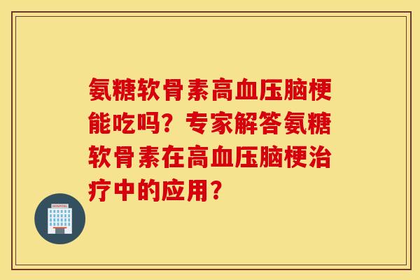 氨糖软骨素高血压脑梗能吃吗？专家解答氨糖软骨素在高血压脑梗治疗中的应用？
