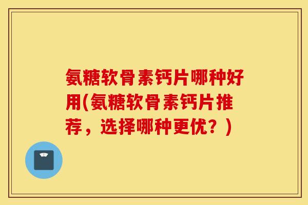 氨糖软骨素钙片哪种好用(氨糖软骨素钙片推荐，选择哪种更优？)