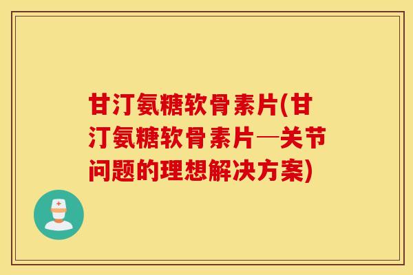 甘汀氨糖软骨素片(甘汀氨糖软骨素片─关节问题的理想解决方案)