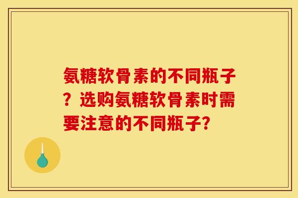 氨糖软骨素的不同瓶子？选购氨糖软骨素时需要注意的不同瓶子？