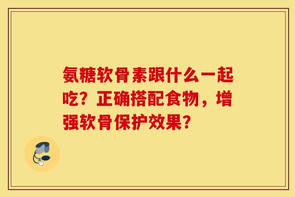 氨糖软骨素跟什么一起吃？正确搭配食物，增强软骨保护效果？