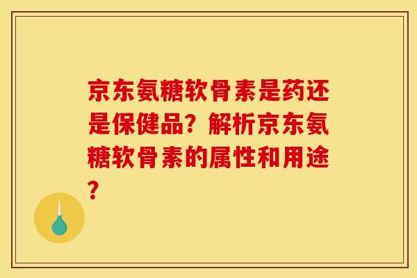 京东氨糖软骨素是药还是保健品？解析京东氨糖软骨素的属性和用途？