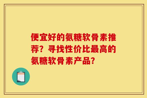 便宜好的氨糖软骨素推荐？寻找性价比最高的氨糖软骨素产品？
