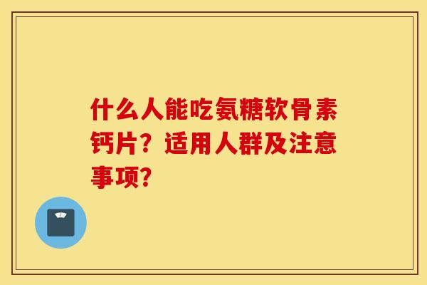 什么人能吃氨糖软骨素钙片？适用人群及注意事项？