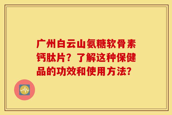 广州白云山氨糖软骨素钙肽片？了解这种保健品的功效和使用方法？