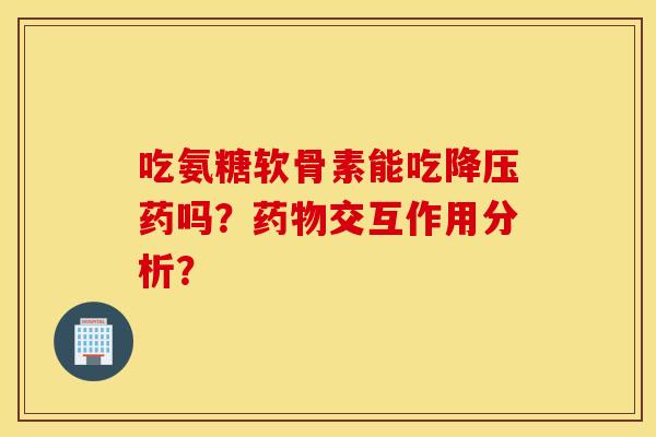 吃氨糖软骨素能吃降压药吗？药物交互作用分析？