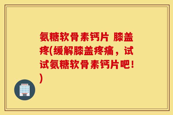 氨糖软骨素钙片 膝盖疼(缓解膝盖疼痛，试试氨糖软骨素钙片吧！)