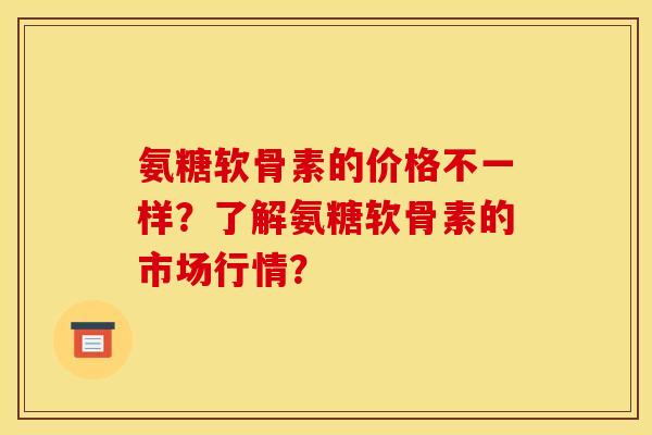 氨糖软骨素的价格不一样？了解氨糖软骨素的市场行情？