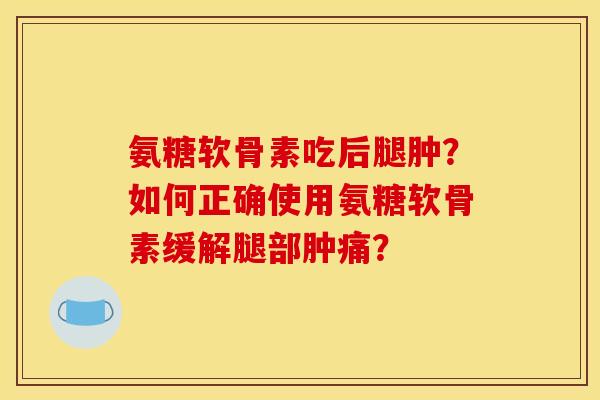 氨糖软骨素吃后腿肿？如何正确使用氨糖软骨素缓解腿部肿痛？