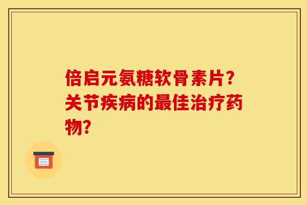 倍启元氨糖软骨素片？关节疾病的最佳治疗药物？