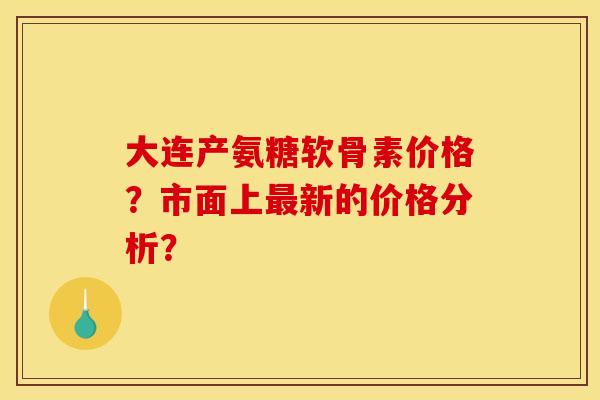 大连产氨糖软骨素价格？市面上最新的价格分析？