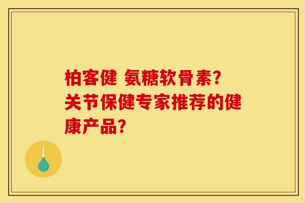 柏客健 氨糖软骨素？关节保健专家推荐的健康产品？