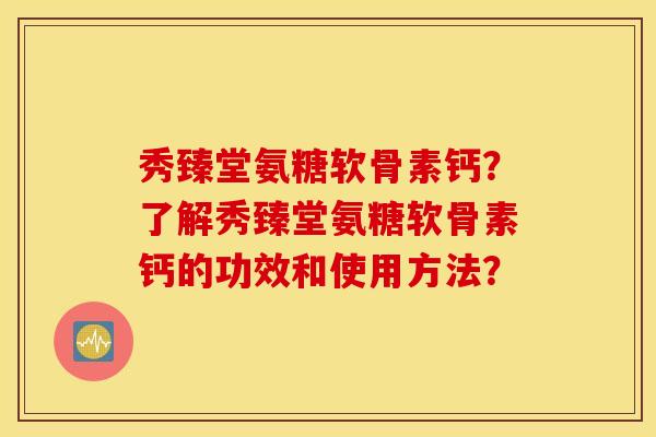 秀臻堂氨糖软骨素钙？了解秀臻堂氨糖软骨素钙的功效和使用方法？