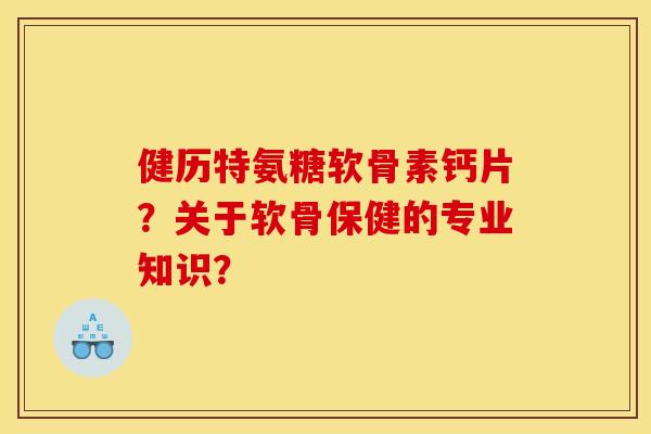 健历特氨糖软骨素钙片？关于软骨保健的专业知识？