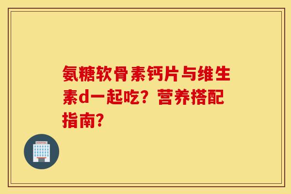 氨糖软骨素钙片与维生素d一起吃？营养搭配指南？