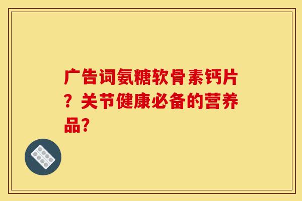 广告词氨糖软骨素钙片？关节健康必备的营养品？