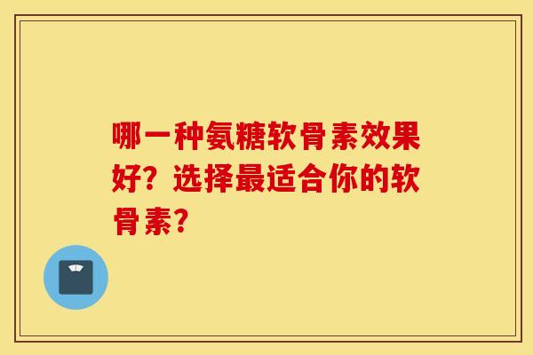 哪一种氨糖软骨素效果好？选择最适合你的软骨素？