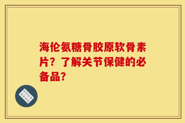 海伦氨糖骨胶原软骨素片？了解关节保健的必备品？