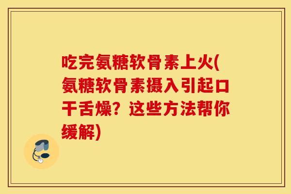 吃完氨糖软骨素上火(氨糖软骨素摄入引起口干舌燥？这些方法帮你缓解)