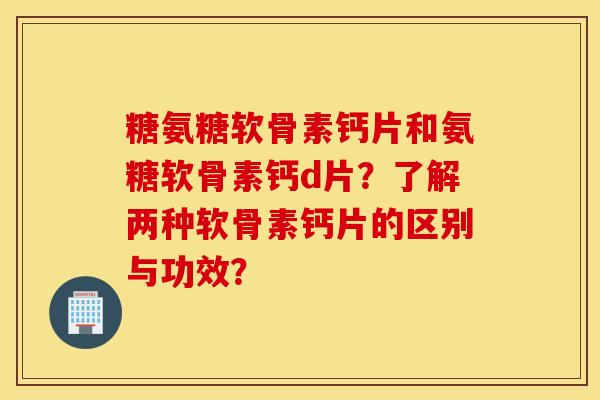 糖氨糖软骨素钙片和氨糖软骨素钙d片？了解两种软骨素钙片的区别与功效？