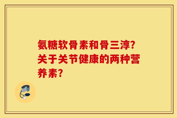 氨糖软骨素和骨三淳？关于关节健康的两种营养素？