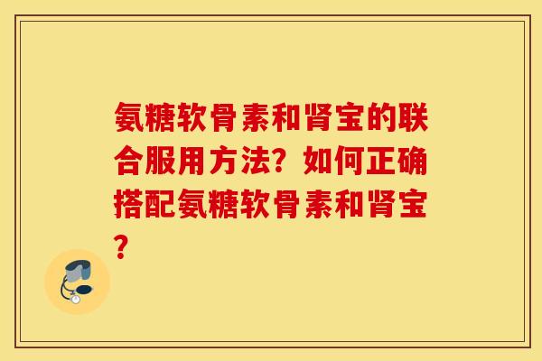 氨糖软骨素和肾宝的联合服用方法？如何正确搭配氨糖软骨素和肾宝？
