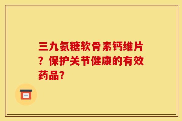 三九氨糖软骨素钙维片？保护关节健康的有效药品？