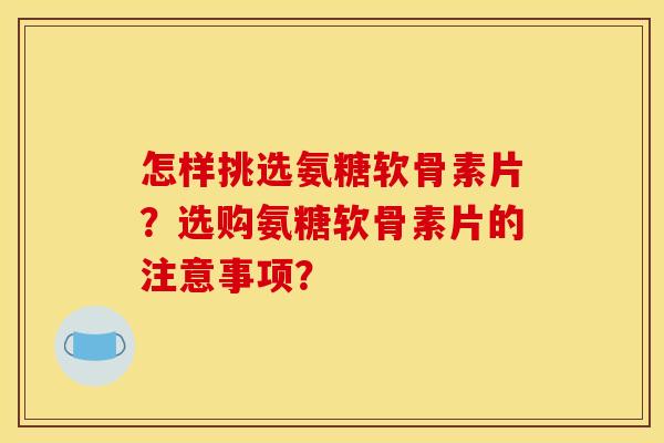 怎样挑选氨糖软骨素片？选购氨糖软骨素片的注意事项？
