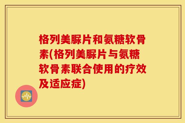 格列美脲片和氨糖软骨素(格列美脲片与氨糖软骨素联合使用的疗效及适应症)