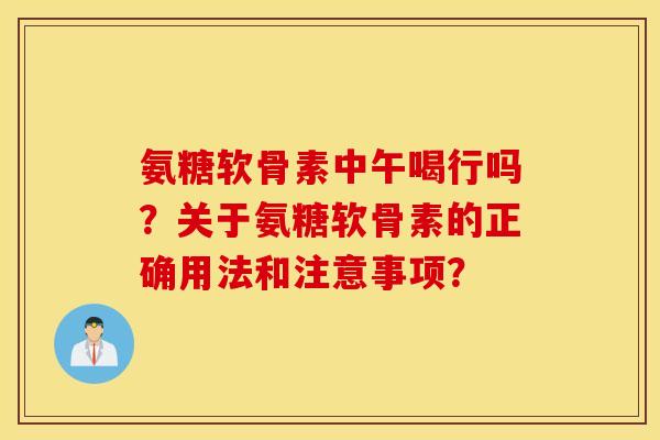 氨糖软骨素中午喝行吗？关于氨糖软骨素的正确用法和注意事项？